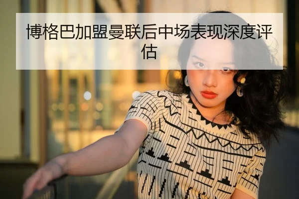 博格巴加盟曼联后中场表现深度评估